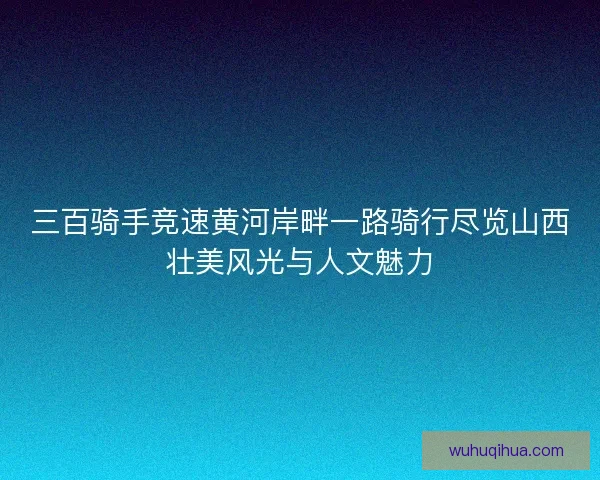 三百骑手竞速黄河岸畔一路骑行尽览山西壮美风光与人文魅力